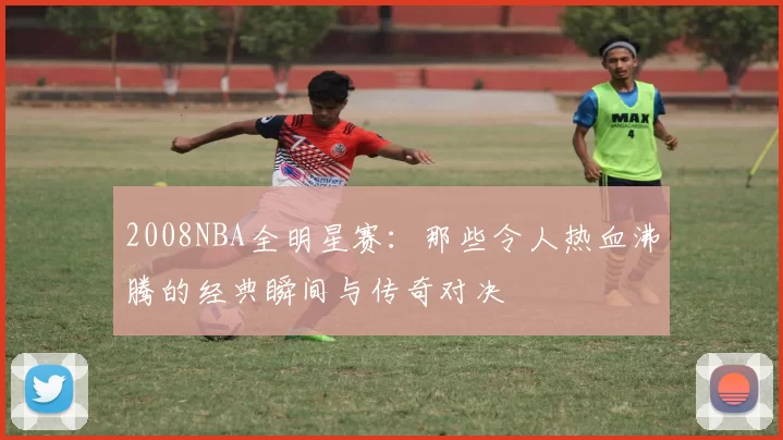 2008NBA全明星赛：那些令人热血沸腾的经典瞬间与传奇对决