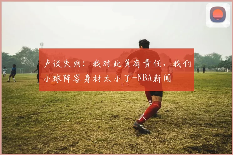 卢谈失利：我对此负有责任，我们小球阵容身材太小了-NBA新闻