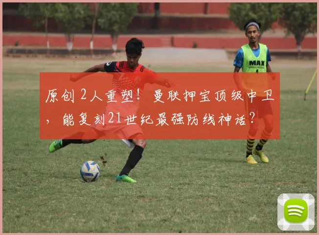 原创 2人重塑！曼联押宝顶级中卫，能复刻21世纪最强防线神话？