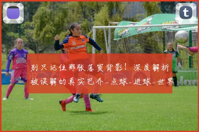 别只记住那张落寞背影！深度解析被误解的真实巴乔_点球_进球_世界杯