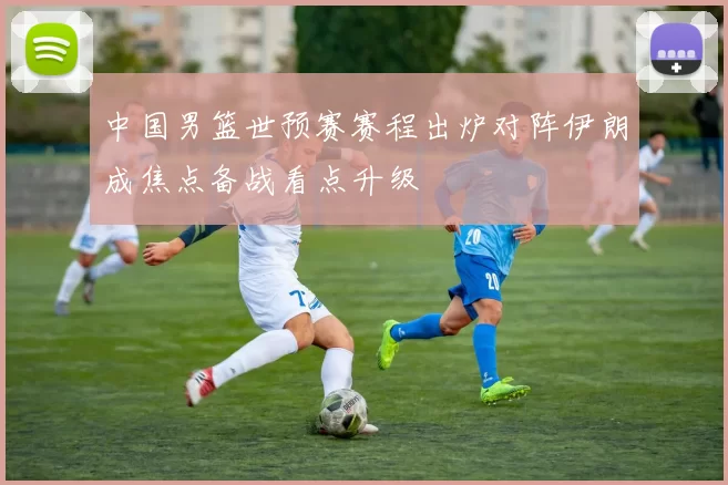 中国男篮世预赛赛程出炉对阵伊朗成焦点备战看点升级