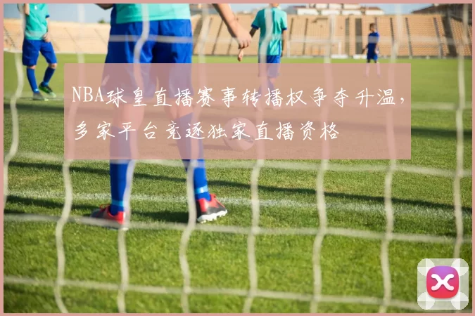 NBA球皇直播赛事转播权争夺升温,多家平台竞逐独家直播资格