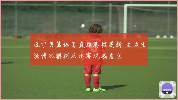 辽宁男篮体育直播赛程更新 主力出场情况解析及比赛观战看点