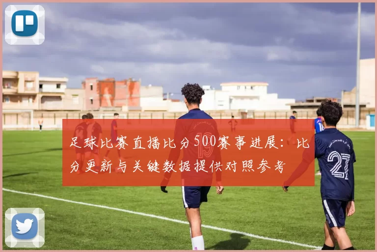 足球比赛直播比分500赛事进展：比分更新与关键数据提供对照参考
