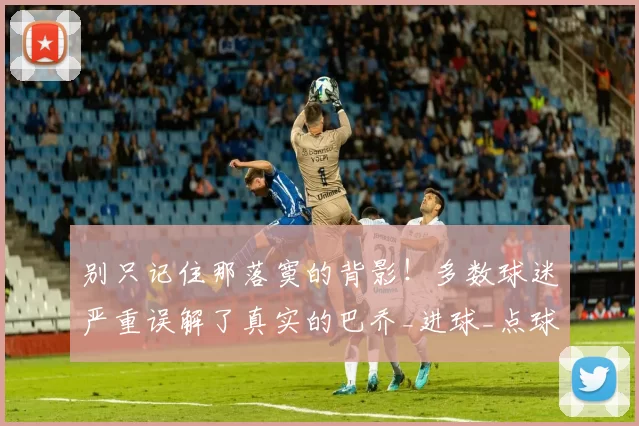 别只记住那落寞的背影！多数球迷严重误解了真实的巴乔_进球_点球_天赋