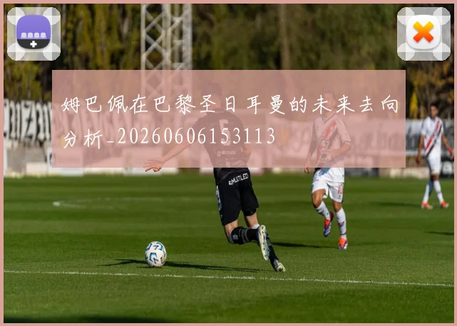 姆巴佩在巴黎圣日耳曼的未来去向分析_20260606153113