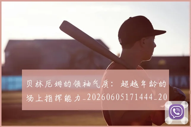 贝林厄姆的领袖气质：超越年龄的场上指挥能力_20260605171444_20260703181957