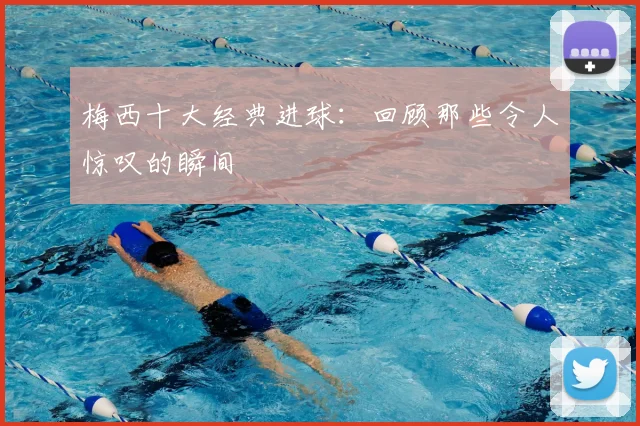 梅西十大经典进球：回顾那些令人惊叹的瞬间