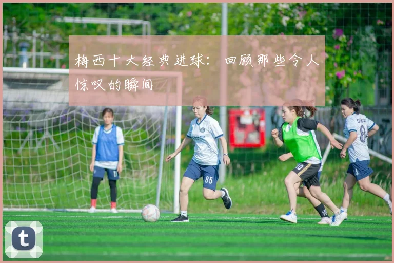 梅西十大经典进球:回顾那些令人惊叹的瞬间